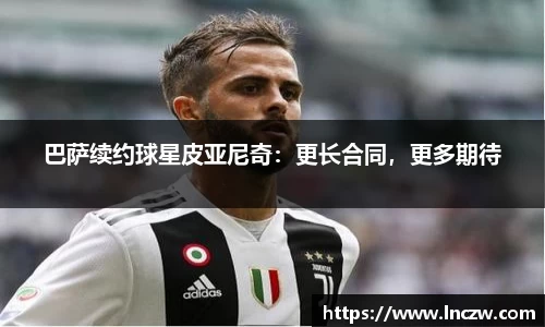 巴萨续约球星皮亚尼奇：更长合同，更多期待