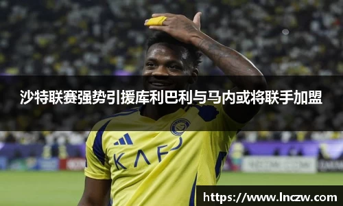 沙特联赛强势引援库利巴利与马内或将联手加盟