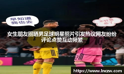 女生朋友圈晒男足球明星照片引发热议网友纷纷评论点赞互动频繁